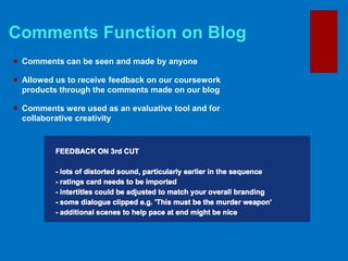 Comments Function on Blog
 Comments can be seen and made by anyone
 Allowed us to receive feedback on our coursework
products through the comments made on our blog
 Comments were used as an evaluative tool and for
collaborative creativity
 