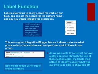 Label Function
 As we were able to construct our own
reality / persona through the use of
these technologies, the labels then
helped to identify exactly what was
our own to be able to show this offNew media allows us to create
online identities
Labels allowed us to easily search for work on our
blog. You can set the search for the authors name
and any key words through the search bar.
This was a great integration Blogger has as it allows us to see what
posts we have done and we can compare our work to those in our
group.
 