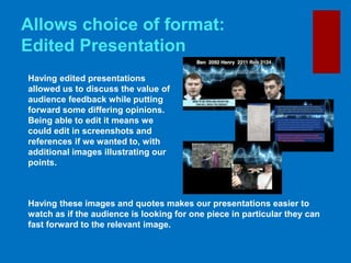 Allows choice of format:
Edited Presentation
Having edited presentations
allowed us to discuss the value of
audience feedback while putting
forward some differing opinions.
Being able to edit it means we
could edit in screenshots and
references if we wanted to, with
additional images illustrating our
points.
Having these images and quotes makes our presentations easier to
watch as if the audience is looking for one piece in particular they can
fast forward to the relevant image.
 