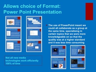 Allows choice of Format:
Power Point Presentation
Not all new media
technologies work efficiently
100% of time
 The use of PowerPoint meant we
could all collaborate as a group at
the same time, specialising in
certain topics that we were more
knowledgeable on so that the
quality was at a higher standard
and it was less time consuming
 