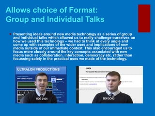  Presenting ideas around new media technology as a series of group
and individual talks which allowed us to really challenge ourselves on
how we used this technology – we had to think of every angle and
come up with examples of the wider uses and implications of new
media outside of our immediate context. This also encouraged us to
focus more closely around the key concepts associated with new
media such as collaboration, interaction, democracy etc. rather than
focussing solely in the practical uses we made of the technology.
Allows choice of Format:
Group and Individual Talks
 