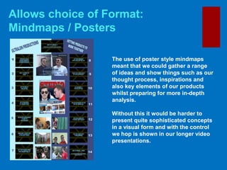 Allows choice of Format:
Mindmaps / Posters
The use of poster style mindmaps
meant that we could gather a range
of ideas and show things such as our
thought process, inspirations and
also key elements of our products
whilst preparing for more in-depth
analysis.
Without this it would be harder to
present quite sophisticated concepts
in a visual form and with the control
we hop is shown in our longer video
presentations.
 