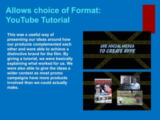 Allows choice of Format:
YouTube Tutorial
This was a useful way of
presenting our ideas around how
our products complemented each
other and were able to achieve a
distinctive brand for the film. By
giving a tutorial, we were basically
explaining what worked for us. We
were also able to give the ideas a
wider context as most promo
campaigns have more products
involved than we could actually
make.
 