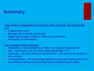 Summary
New media is invaluable for producing media projects. The key benefits
are:
- Collaborative work
- Sharing with a remote community
- Digital technology’s ability to make us all producers
- Availability of information.
Our question marks would be:
- Availability – how available is it really from a global perspective?
- Use – how many of us are really taking advantage of it?
- Creativity – can both enhance and limit this – you have to be careful to
stay creative
- In development – old technology still has a place and at times we found
we preferred making old-fashioned lists and sketching on paper.
 