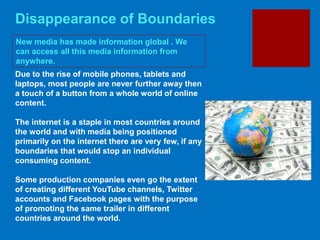 New media has made information global . We
can access all this media information from
anywhere.
Due to the rise of mobile phones, tablets and
laptops, most people are never further away then
a touch of a button from a whole world of online
content.
The internet is a staple in most countries around
the world and with media being positioned
primarily on the internet there are very few, if any
boundaries that would stop an individual
consuming content.
Some production companies even go the extent
of creating different YouTube channels, Twitter
accounts and Facebook pages with the purpose
of promoting the same trailer in different
countries around the world.
Disappearance of Boundaries
 