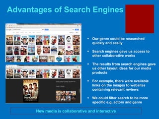 Advantages of Search Engines
New media is collaborative and interactive
 Our genre could be researched
quickly and easily
 Search engines gave us access to
other collaborative works
 The results from search engines gave
us other layout ideas for our media
products
 For example, there were available
links on the images to websites
containing relevant reviews
 We could filter search to be more
specific e.g. actors and genre
 