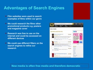 Advantages of Search Engines
New media is often free media and therefore democratic
 Film websites were used to search
examples of films within our genre
 We could research the films other
promotional products e.g. posters
and magazine cover
 Research was free to use on the
internet and could be accessed on
different devices
 We could use different filters on the
search engines to refine our
research
 