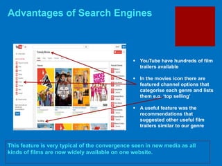 Advantages of Search Engines
This feature is very typical of the convergence seen in new media as all
kinds of films are now widely available on one website.
 YouTube have hundreds of film
trailers available
 In the movies icon there are
featured channel options that
categorise each genre and lists
them e.g. ‘top selling’
 A useful feature was the
recommendations that
suggested other useful film
trailers similar to our genre
 