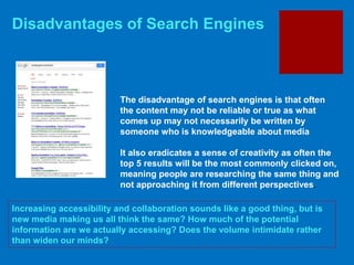 Disadvantages of Search Engines
Increasing accessibility and collaboration sounds like a good thing, but is
new media making us all think the same? How much of the potential
information are we actually accessing? Does the volume intimidate rather
than widen our minds?
The disadvantage of search engines is that often
the content may not be reliable or true as what
comes up may not necessarily be written by
someone who is knowledgeable about media
It also eradicates a sense of creativity as often the
top 5 results will be the most commonly clicked on,
meaning people are researching the same thing and
not approaching it from different perspectives.
 
