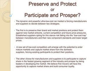 Preserve and Protect
or
Participate and Prosper?
• The dynamic and powerful ultra-low-cost car market is forcing manufacturers
and suppliers to decide between two strategies.
• The first is to preserve their brand and market positions and protect them
against new market entrants, current competition and future price pressures.
Established suppliers opting for this stance risk falling into the ―low-cost trap‖
between manufacturers and their new component standards and lower target
prices.
• A new set of low-cost competitors will emerge with the potential to enter
mature markets and capture market share from the domestic
suppliers, forcing existing participants to protect their positions.
• The other choice for manufacturers and suppliers is to participate to capture
share in the fastest growing segment of the industry and prosper by being
leaders in developing the market. We believe first movers will have the
opportunity to capture market share and build consumer loyalty.
 