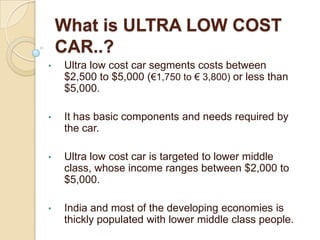 What is ULTRA LOW COST
CAR..?
• Ultra low cost car segments costs between
$2,500 to $5,000 (€1,750 to € 3,800) or less than
$5,000.
• It has basic components and needs required by
the car.
• Ultra low cost car is targeted to lower middle
class, whose income ranges between $2,000 to
$5,000.
• India and most of the developing economies is
thickly populated with lower middle class people.
 
