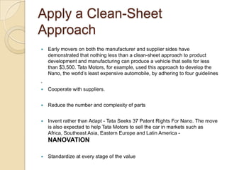 Apply a Clean-Sheet
Approach
 Early movers on both the manufacturer and supplier sides have
demonstrated that nothing less than a clean-sheet approach to product
development and manufacturing can produce a vehicle that sells for less
than $3,500. Tata Motors, for example, used this approach to develop the
Nano, the world‘s least expensive automobile, by adhering to four guidelines
.
 Cooperate with suppliers.
 Reduce the number and complexity of parts
 Invent rather than Adapt - Tata Seeks 37 Patent Rights For Nano. The move
is also expected to help Tata Motors to sell the car in markets such as
Africa, Southeast Asia, Eastern Europe and Latin America -
NANOVATION
 Standardize at every stage of the value
 