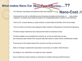 The Tata Nano uses plastics and adhesives rather than welding.
 Introducing the car with an artificially low price through govt-subsidies and tax-breaks, or using vertical-
integration, or partially using inexpensive polymers or biodegradable plastics instead of a full metal-body.
 It has no AC, no power steering, no power windows, no power bells and whistles, due to its low weight.
 The car's exterior and interiors were designed at Italy's Institution of Development in Automotive Engineering.
 The Nano's design implements many measures that make its manufacture cheap.
 The Nano's trunk is only accessible from inside the car, as the rear hatch does not open.
 One windscreen wiper instead of the usual pair (also seen earlier on certain Citroen and Mercedes models)
 Three lug nuts on the wheels instead of the usual four and Only one wing mirror.
 Radio or CD player is optional (the idea picked on some basic car models in North America)
 No airbags on any model 624cc rear engine has only 2 cylinders.
 No air conditioning in base model (as on most basic car models in Europe and North America)
 
