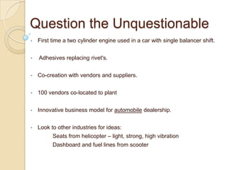 Question the Unquestionable
• First time a two cylinder engine used in a car with single balancer shift.
• Adhesives replacing rivet's.
• Co-creation with vendors and suppliers.
• 100 vendors co-located to plant
• Innovative business model for automobile dealership.
• Look to other industries for ideas:
Seats from helicopter – light, strong, high vibration
Dashboard and fuel lines from scooter
 
