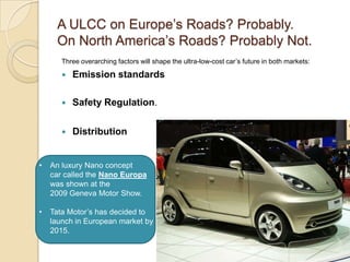 A ULCC on Europe‘s Roads? Probably.
On North America‘s Roads? Probably Not.
Three overarching factors will shape the ultra-low-cost car‘s future in both markets:
 Emission standards
 Safety Regulation.
 Distribution
• An luxury Nano concept
car called the Nano Europa
was shown at the
2009 Geneva Motor Show.
• Tata Motor‘s has decided to
launch in European market by
2015.
 