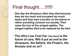 Final thought….!!!!!!
• One day the dinosaurs died, they died because
they ate too much and occupied too much
space and they were a burden on the planet or
rather prevailing Jurassic era society. Then
came the turn of the winged reptiles. The
winged reptiles died to be replaced by the bird.
• The Ultra Low Cost Car (Tata Nano) is the
future of cars; Will it put an end to the
dinosaurs, the Safaris, the Prada's, the
Scorpio and so on?
 