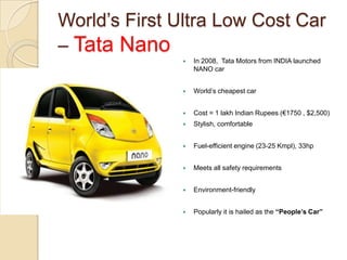 World‘s First Ultra Low Cost Car
– Tata Nano
 In 2008, Tata Motors from INDIA launched
NANO car
 World‘s cheapest car
 Cost = 1 lakh Indian Rupees (€1750 , $2,500)
 Stylish, comfortable
 Fuel-efficient engine (23-25 Kmpl), 33hp
 Meets all safety requirements
 Environment-friendly
 Popularly it is hailed as the “People’s Car”
 