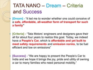 TATA NANO – Dream – Criteria
and Success
 [Dream] - ―It led me to wonder whether one could conceive of
a safe, affordable, all-weather form of transport for such
a family”
 [Criteria] - ―Tata Motors‘ engineers and designers gave their
all for about four years to realize this goal. Today, we indeed
have a People’s Car, which is affordable and yet built to
meet safety requirements and emission norms, to be fuel
efficient and low on emissions‖
 [Success] - ―We are happy to present the People‘s Car to
India and we hope it brings the joy, pride and utility of owning
a car to many families who need personal mobility.‖
 