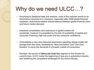 Why do we need ULCC…?
 According to Statistical data and analysis, most of the indicator points to an
Automotive industries is in recession, especially after 2008 global financial
recession. Automotive leaders should balance between global financial crisis
and future market demand.
 Industrial consolidation and restructure in global market will
accelerate, however it is propelled by the lack of availability of capital and
consumer financing, high fuel costs and low consumer confidence.
 Undoubtedly, a new and improved automotive operating design model will
emerge from this crisis, facilitated by ―New Innovation‖ and ―Low Cost
Solution‖ to serve the demands if a broader market of consumers.
 Perhaps, the launch of Ultra-Low Cost Car segment is the Answer for
current crisis. ULCC marks the beginning of new era in automotive industry
and redefining the competitive landscape for the entire industry.
 