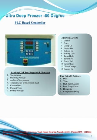 www.newmeditech.com 3
PLC Based Controller
LED INDICATION
1. Line In
2. Power
3. Comp On
4. Heater On
5. Battery On
6. Battery Low
7. Temp High
8. Temp Low
9. Power Fail
10. Sensor Fail
11. Chart Change
12. System On
Scrolling LIVE Data logger on LED screen
1. Temperature
2. Incoming Voltage
3. Ambient Temperature
4. Time in hours of revolution chart
5. Current Date
6. Current Time
7. Battery Voltage
User Friendly Settings
1. Date
2. Time
3. High Temp Alarm
4. Low Temp Alarm
5. Hysterisis
6. Compressor Delay
Head Office: No.6 President Terrace. Takli Road, Dwarka. Nashik-422011 Phone:0253 - 6418632
Email: info@newmeditech.com. Website: www.newmeditech.com
 