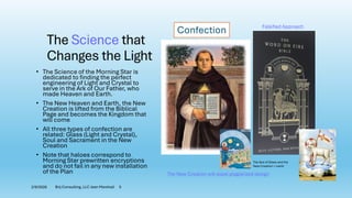The Science that
Changes the Light
• The Science of the Morning Star is
dedicated to finding the perfect
engineering of Light and Crystal to
serve in the Ark of Our Father, who
made Heaven and Earth.
• The New Heaven and Earth, the New
Creation is lifted from the Biblical
Page and becomes the Kingdom that
will come
• All three types of confection are
related: Glass (Light and Crystal),
Soul and Sacrament in the New
Creation
• Note that haloes correspond to
Morning Star prewritten encryptions
and do not fail in any new installation
of the Plan
Confection
The Sea of Glass and the
New Creation = Lamb
2/9/2026 Brij Consulting, LLC Jean Marshall 5
Falsified Approach
The New Creation will expel plagiarized design
 