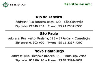 Rio de Janeiro
Address: Rua Fonseca Teles, 129 – São Cristovão
Zip code: 20940-200 – Phone: 55 21 2589-8535
São Paulo
Address: Rua Nestor Pestana, 125 – 3º Andar – Consolação
Zip code: 01303-900 – Phone: 55 11 3237-4300
Novo Hamburgo
Address: Rua Friedhold Rhoden, 51 – Hamburgo Velho
Zip code: 93510-190 – Phone: 55 51 3593-4622
Escritórios em:
 