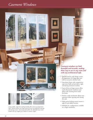 Casement Windows
10
Casement windows are both
beautiful and versatile, making
them easy to use in any room and
with any architectural style.
B• Beveled exterior sash design creates
the appearance of a larger glass area
with an attractive slimline look.
• Step-down frame with compression-
type inner bulb seal provides a tight
seal during inclement weather.
• State-of-the-art hinge system offers
multi-directional ventilation and
allows sash cleaning from inside
the home.
• Positive crank mechanism allows easy
operation when opening and closing
the sash.
• Multi-point locking system ensures a
tight fit and added security.
• Multiple lite configurations available
in a single mainframe.A low-profile, single-lever locking handle adds to the ease of operation
(left). Sturdy stainless steel hinge system for years of trouble-free opening
and closing (center). Functional and stylish, this sleek fold-away crank
handle won’t get caught up in blinds or curtains (right).
 