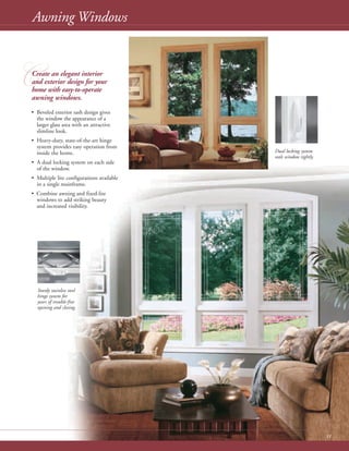 11
Awning Windows
• Beveled exterior sash design gives
the window the appearance of a
larger glass area with an attractive
slimline look.
• Heavy-duty, state-of-the-art hinge
system provides easy operation from
inside the home.
• A dual locking system on each side
of the window.
• Multiple lite configurations available
in a single mainframe.
• Combine awning and fixed-lite
windows to add striking beauty
and increased visibility.
C
Dual locking system
seals window tightly.
Create an elegant interior
and exterior design for your
home with easy-to-operate
awning windows.
Sturdy stainless steel
hinge system for
years of trouble-free
opening and closing.
 