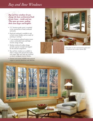 Choose from an oak or birch furniture-grade veneer
to complement your window selection (left).
Oak Birch
B
Bay and Bow Windows
12
Bay and bow windows let you
change the basic architectural look
of your home – inside and out.
They open up rooms, making
them seem larger and brighter.
• 11/4" furniture grade veneer is standard
in the construction of head, seatboard
and jambs.
• Head and seatboard is available in oak
or birch veneer finishes and are ready for
painting or staining.††
• 3" pre-insulated seatboard option means
a more comfortable home and helps
increase energy savings.
• Slimline reinforced mullion design
provides superior strength and support
for the selected components.
• Bay and bow windows are available in
white or beige with optional soft maple,
rich maple, light oak, dark oak, foxwood
or cherry woodgrain interior finishes.
• Exterior roof system available with optional
copper or painted aluminum roof clad kits.
 