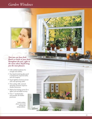 N
13
Garden Windows
Now you can have fresh
flowers or herbs in your home
throughout the year, right in
the room where they’ll bring
you the most pleasure.
• Fully welded mainframe for
strength and stability.
• Top sloped insulating glass panel
is tempered for improved safety
and unit integrity.
• Equal sightlines between picture
units and operating sashes.
• Twin-sealing, fully screened,
operating casements improves
weather protection.
• Multi-point locking system for a
tighter seal and added security.
• Clear 1" insulated glass
unit provides all-weather
protection.
Garden windows
feature easy-to-reach
operating and
locking hardware.
 