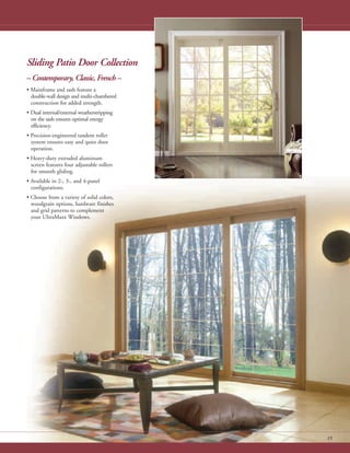 15
Sliding Patio Door Collection
– Contemporary, Classic, French –
• Mainframe and sash feature a
double-wall design and multi-chambered
construction for added strength.
• Dual internal/external weatherstripping
on the sash ensures optimal energy
efficiency.
• Precision-engineered tandem roller
system ensures easy and quiet door
operation.
• Heavy-duty extruded aluminum
screen features four adjustable rollers
for smooth gliding.
• Available in 2-, 3-, and 4-panel
configurations.
• Choose from a variety of solid colors,
woodgrain options, hardware finishes
and grid patterns to complement
your UltraMaxx Windows.
 