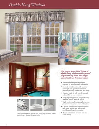 8
• Fusion-welded sash and mainframe
structure for added strength and rigidity.
• Interlock at sash meeting rails creates a
super-tight seal against air infiltration,
providing security, comfort and well-being.
• Exclusive triple lift rails provide strength
and stability for easy operation.
• Drop-in glazing provides energy efficiency
as well as interior aesthetic appeal.
• Triple-barrier weatherstripping for superior
protection from air and water infiltration.
• Constant force balance system eliminates
sash cords, weights and pulleys and
provides easy fingertip operation.
• Hidden screen track for clean lines and
added beauty.
Double-Hung Windows
Multi-chambered frame and sash (left). Heavy-duty cam action locking
system (center). Recessed tilt latches (right).
TThe simple, understated beauty of
double-hung windows adds style and
elegance to any home. You simply
cannot outdo an American classic.
 