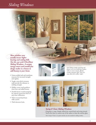 M
9
More window area
usually means higher
heating and cooling bills.
Not the case with UltraMaxx
Sliding Windows. A unique
energy-smart and trouble-free
design makes it a breeze to
add beauty to your home.
• Fusion-welded sash and mainframe
structure for increased strength
and rigidity.
• Tough, extra-thick extrusion
walls provide the ultimate in
welding strength.
• Hidden screen track produces
clean lines and added beauty.
• Double-barrier weatherstripping
for superior protection from air
and water infiltration.
• Nylon-encased dual brass
roller system.
• Theft deterrent locks.
Sliding Windows
Each sliding window operating sash
features two sets of solid-brass tandem
rollers to ensure smooth, effortless
window operation (left). Sash vent
stops allow fresh airflow (right).
S
Swing & Clean Sliding Windows
Cleaning is a snap. Simply unlock the control latch and swing inward.
You’ll never have to remove any of the sashes to clean the exterior glass.
Note: Swing & Clean is an option and does not come standard on sliding windows.
 