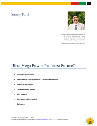 Sanjay Kaul




                                                                              Mr. Sanjay Kaul is the founder President of
                                                                                   the University of Petroleum & Energy
                                                                                    Studies & Chancellor of University of
                                                                                     Technology & Management in India.

                                                                              For more about the author please click here.




Ultra Mega Power Projects: Future?
        ‘Powerful’ predicament

        UMPP = Large capacity addition + Efficiency + low carbon

        UMPPs: a non-starter

        Flawed business models

        Way forward

        Conclusion: UMPPs Future?

        References




                                                                                                                         1
Serial No. III/Energy/Dec-12-2012
For any query or feedback please write at president@upes.ac.in|© UPES. All right reserved.
 