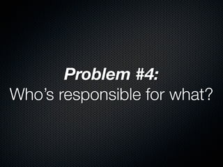 Problem #4:
Who’s responsible for what?
 