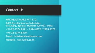 Contact Us
MRK HEALTHCARE PVT. LTD.
B4/5 Byculla Service Industries,
D.K.Marg, Byculla, Mumbai 400 027, India.
+91-22-2374 8371 / 2374 8372 / 2374 8373
+91-22-2374 8370
Email : info@mrkhealthcare.com
Website : ww.nulife.co.in
 