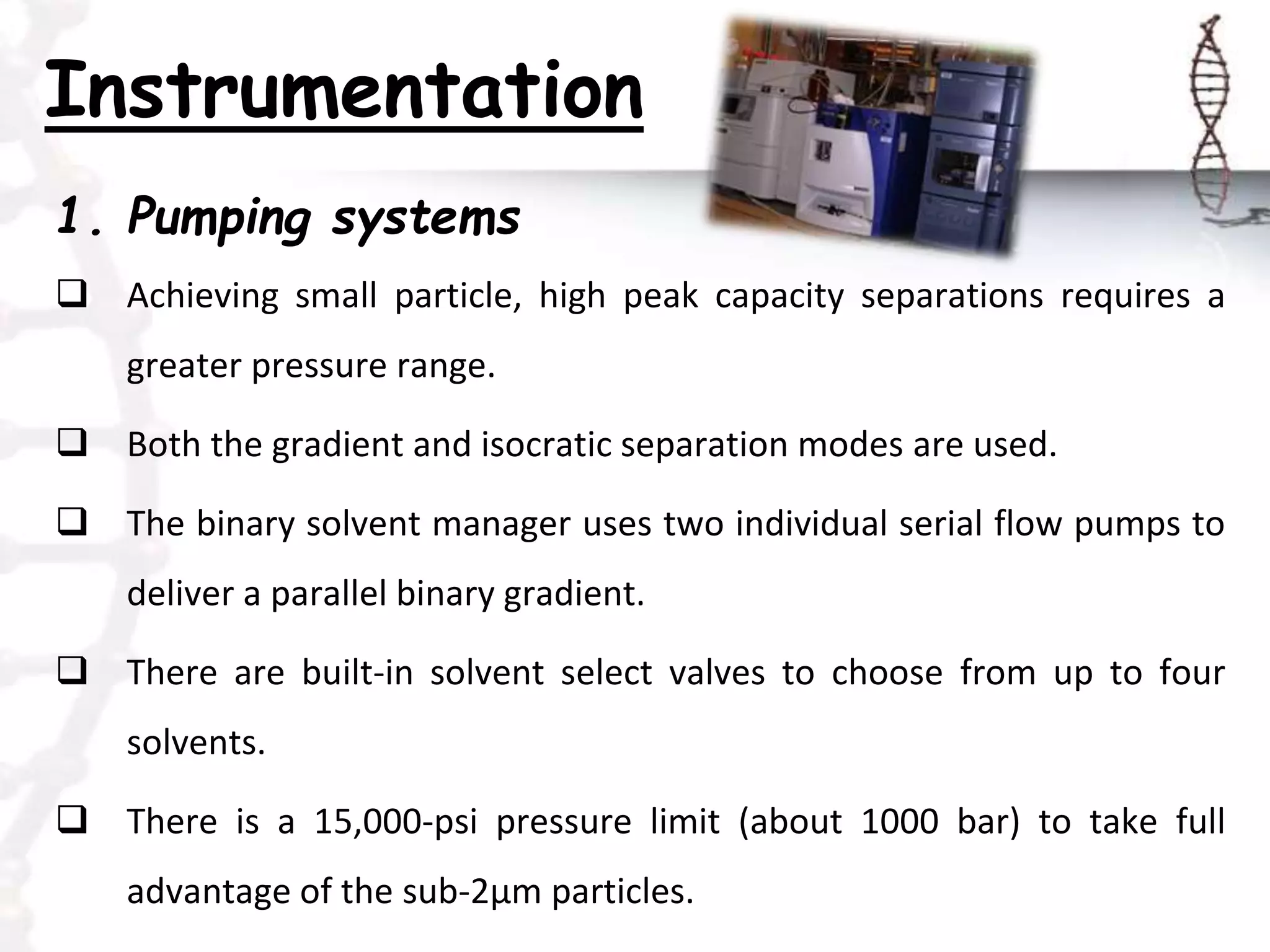 Instrumentation
1. Pumping systems
 Achieving small particle, high peak capacity separations requires a
greater pressure range.
 Both the gradient and isocratic separation modes are used.
 The binary solvent manager uses two individual serial flow pumps to
deliver a parallel binary gradient.
 There are built-in solvent select valves to choose from up to four
solvents.
 There is a 15,000-psi pressure limit (about 1000 bar) to take full
advantage of the sub-2μm particles.
 