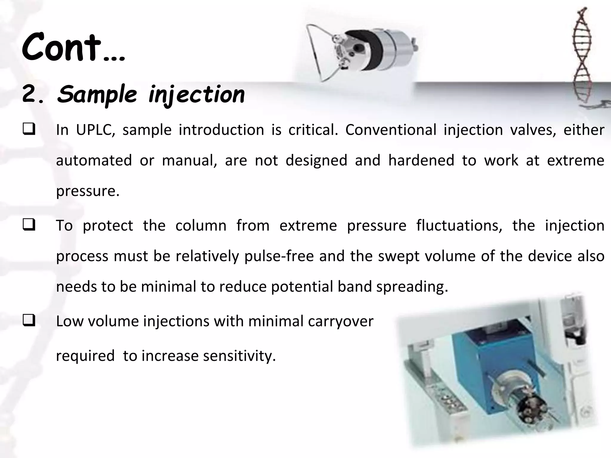 Cont…
2. Sample injection
 In UPLC, sample introduction is critical. Conventional injection valves, either
automated or manual, are not designed and hardened to work at extreme
pressure.
 To protect the column from extreme pressure fluctuations, the injection
process must be relatively pulse-free and the swept volume of the device also
needs to be minimal to reduce potential band spreading.
 Low volume injections with minimal carryover
required to increase sensitivity.
 
