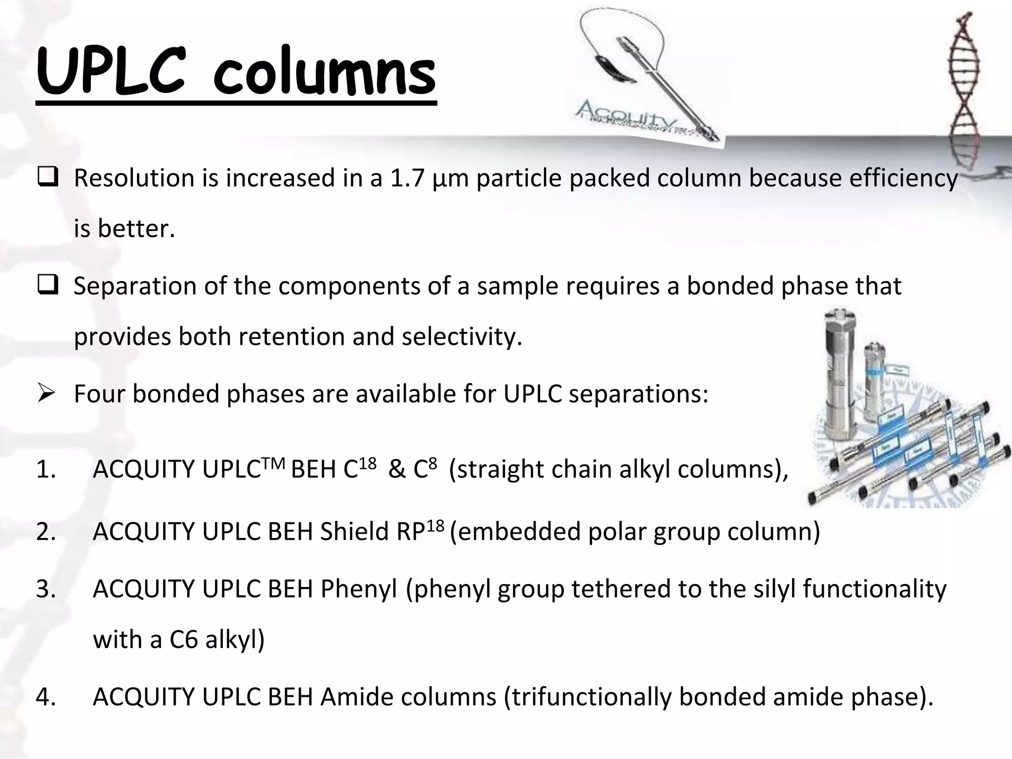 UPLC columns
 Resolution is increased in a 1.7 μm particle packed column because efficiency
is better.
 Separation of the components of a sample requires a bonded phase that
provides both retention and selectivity.
 Four bonded phases are available for UPLC separations:
1. ACQUITY UPLCTM BEH C18 & C8 (straight chain alkyl columns),
2. ACQUITY UPLC BEH Shield RP18 (embedded polar group column)
3. ACQUITY UPLC BEH Phenyl (phenyl group tethered to the silyl functionality
with a C6 alkyl)
4. ACQUITY UPLC BEH Amide columns (trifunctionally bonded amide phase).
 