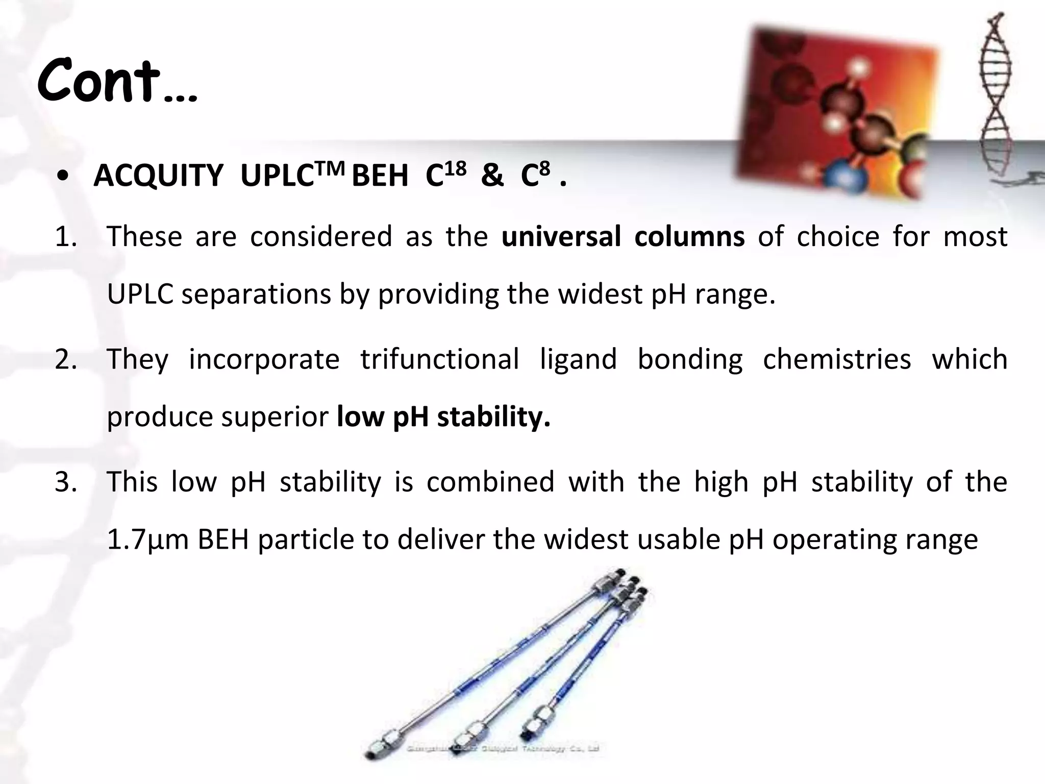 Cont…
• ACQUITY UPLCTM BEH C18 & C8 .
1. These are considered as the universal columns of choice for most
UPLC separations by providing the widest pH range.
2. They incorporate trifunctional ligand bonding chemistries which
produce superior low pH stability.
3. This low pH stability is combined with the high pH stability of the
1.7μm BEH particle to deliver the widest usable pH operating range
 