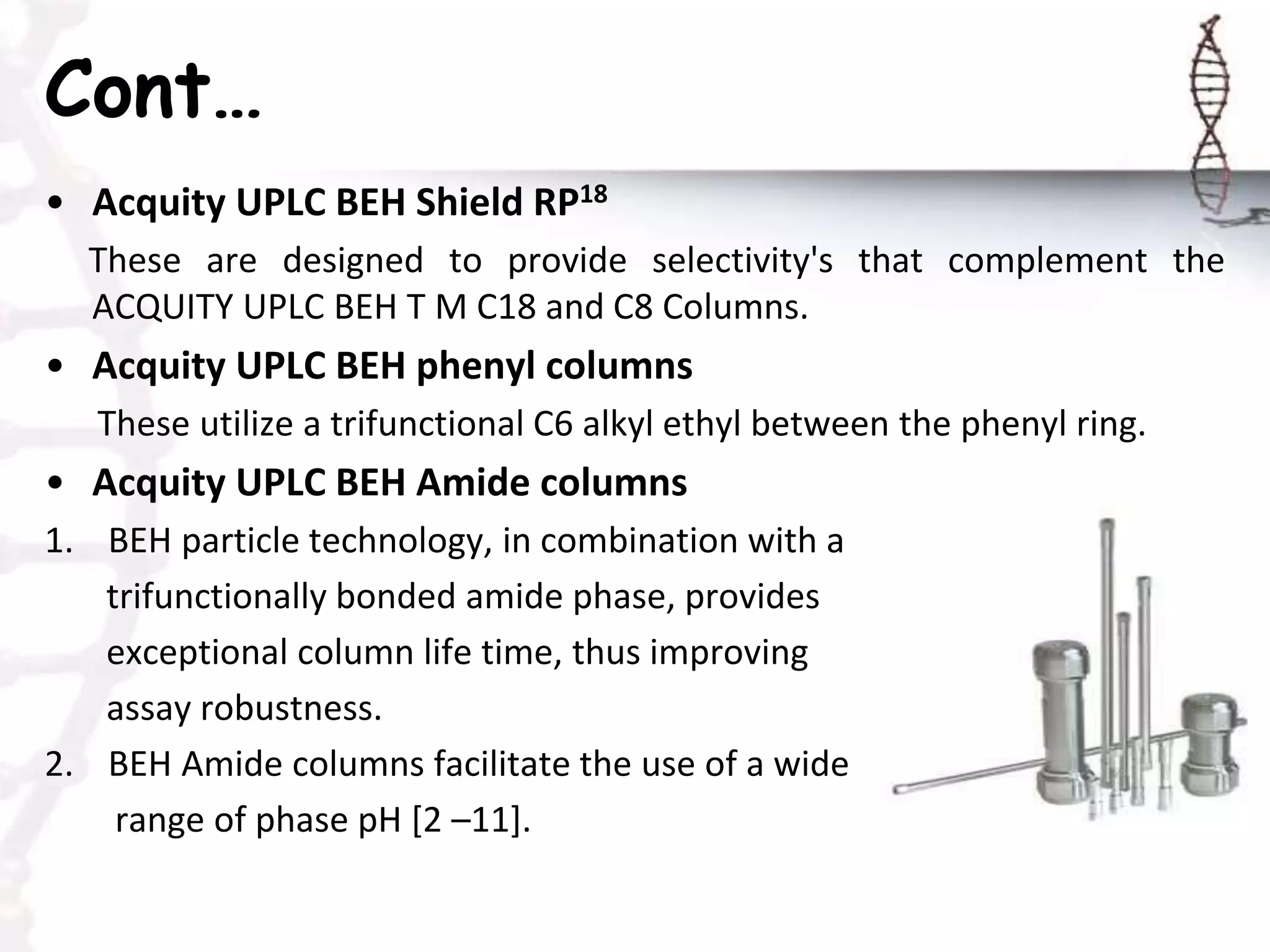 Cont…
• Acquity UPLC BEH Shield RP18
These are designed to provide selectivity's that complement the
ACQUITY UPLC BEH T M C18 and C8 Columns.
• Acquity UPLC BEH phenyl columns
These utilize a trifunctional C6 alkyl ethyl between the phenyl ring.
• Acquity UPLC BEH Amide columns
1. BEH particle technology, in combination with a
trifunctionally bonded amide phase, provides
exceptional column life time, thus improving
assay robustness.
2. BEH Amide columns facilitate the use of a wide
range of phase pH [2 –11].
 
