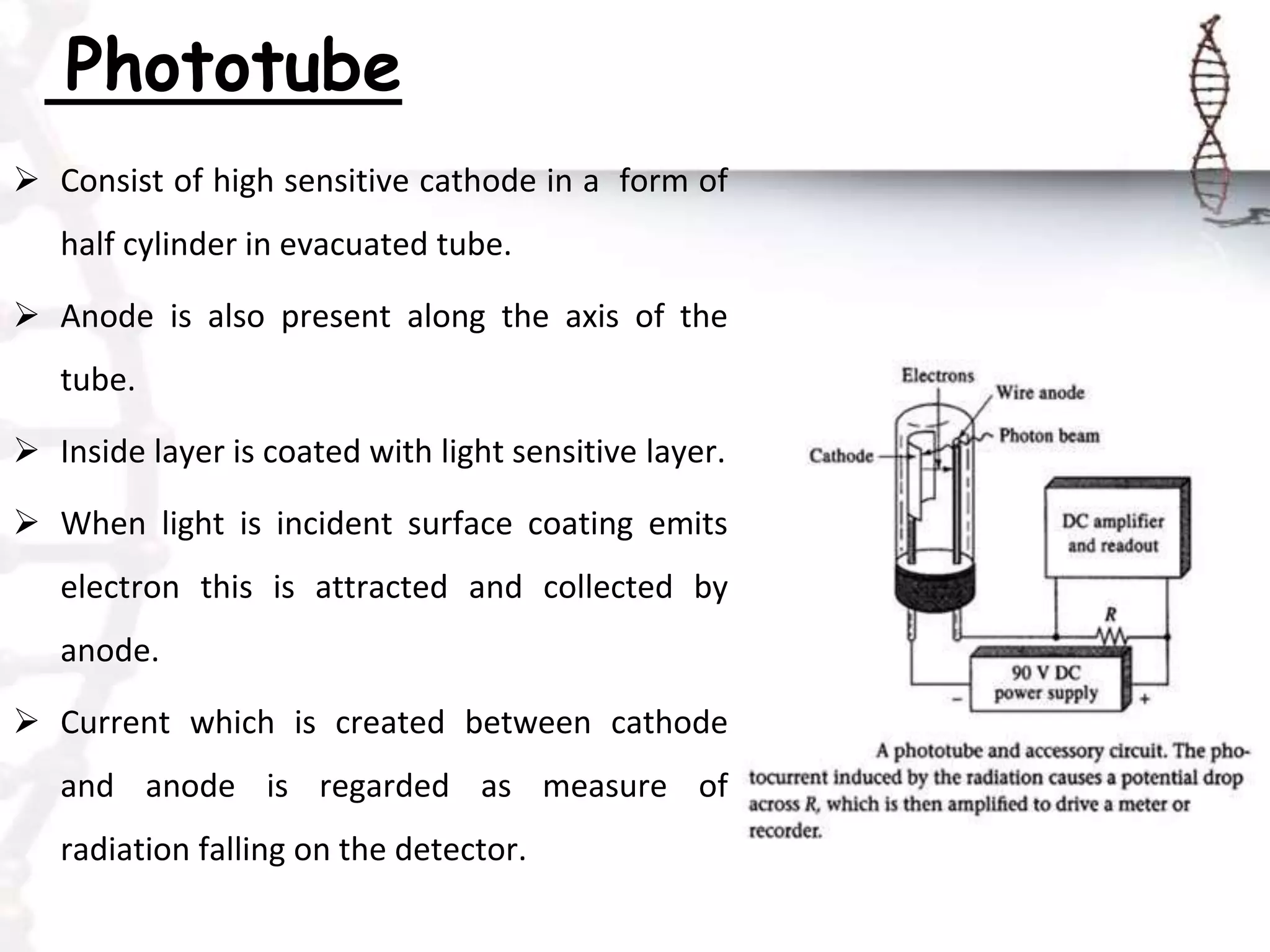 Phototube
 Consist of high sensitive cathode in a form of
half cylinder in evacuated tube.
 Anode is also present along the axis of the
tube.
 Inside layer is coated with light sensitive layer.
 When light is incident surface coating emits
electron this is attracted and collected by
anode.
 Current which is created between cathode
and anode is regarded as measure of
radiation falling on the detector.
 