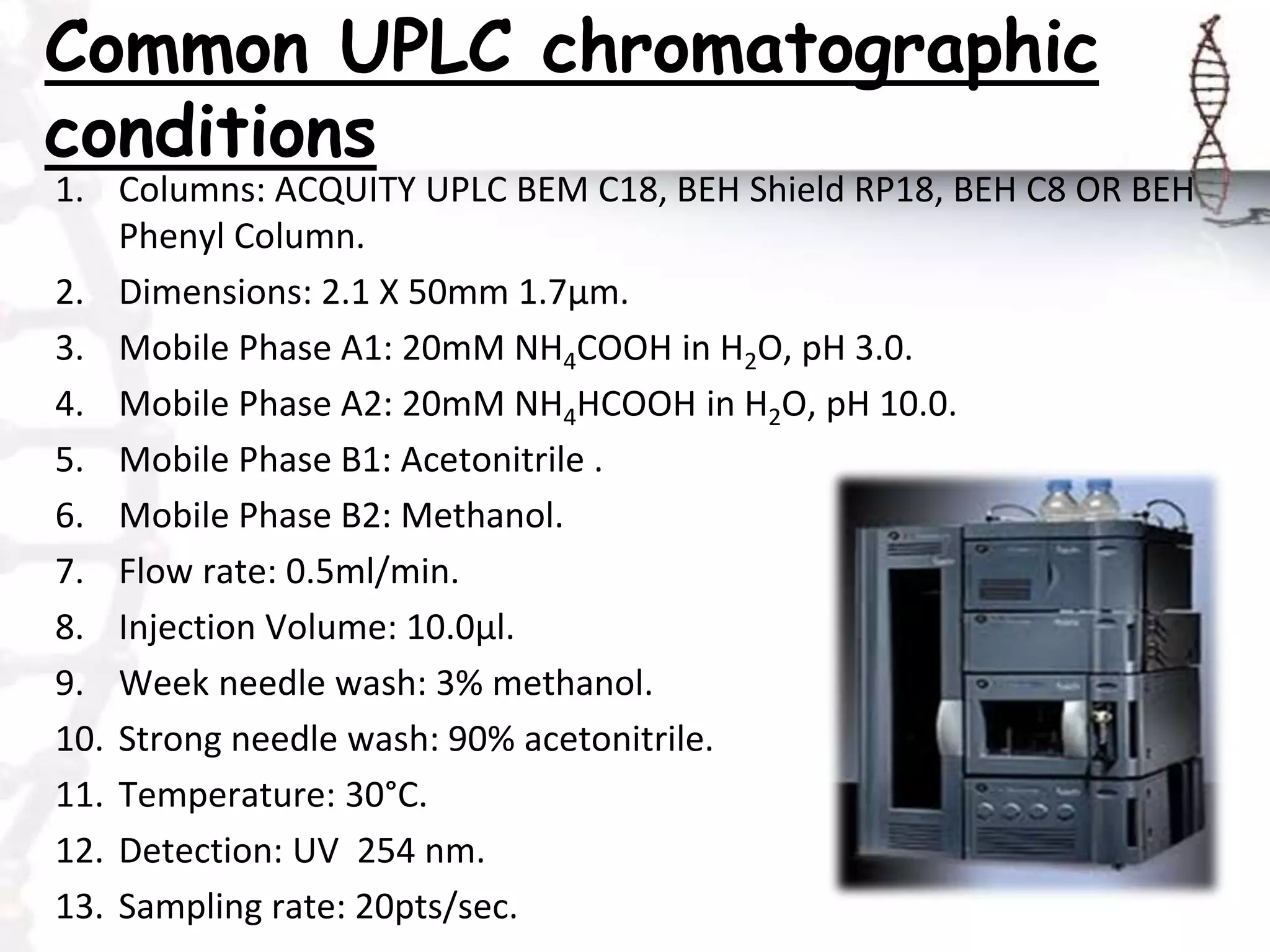 Common UPLC chromatographic
conditions
1. Columns: ACQUITY UPLC BEM C18, BEH Shield RP18, BEH C8 OR BEH
Phenyl Column.
2. Dimensions: 2.1 X 50mm 1.7μm.
3. Mobile Phase A1: 20mM NH4COOH in H2O, pH 3.0.
4. Mobile Phase A2: 20mM NH4HCOOH in H2O, pH 10.0.
5. Mobile Phase B1: Acetonitrile .
6. Mobile Phase B2: Methanol.
7. Flow rate: 0.5ml/min.
8. Injection Volume: 10.0μl.
9. Week needle wash: 3% methanol.
10. Strong needle wash: 90% acetonitrile.
11. Temperature: 30°C.
12. Detection: UV 254 nm.
13. Sampling rate: 20pts/sec.
 