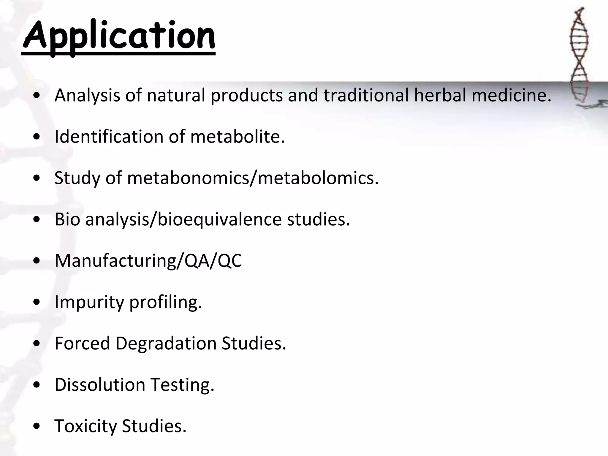 Application
• Analysis of natural products and traditional herbal medicine.
• Identification of metabolite.
• Study of metabonomics/metabolomics.
• Bio analysis/bioequivalence studies.
• Manufacturing/QA/QC
• Impurity profiling.
• Forced Degradation Studies.
• Dissolution Testing.
• Toxicity Studies.
 