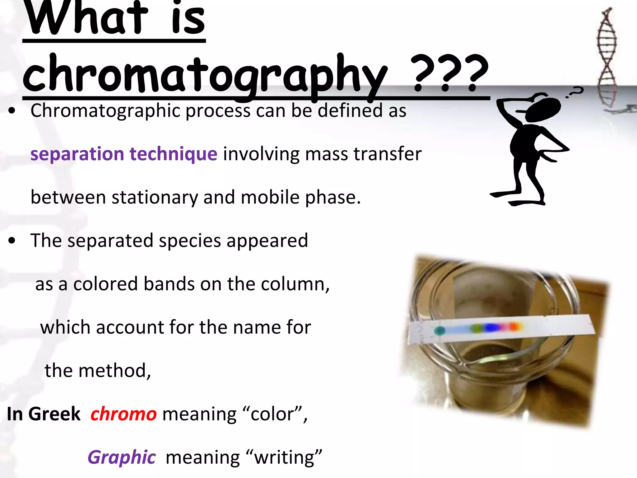 What is
chromatography ???
• Chromatographic process can be defined as
separation technique involving mass transfer
between stationary and mobile phase.
• The separated species appeared
as a colored bands on the column,
which account for the name for
the method,
In Greek chromo meaning “color”,
Graphic meaning “writing”
 