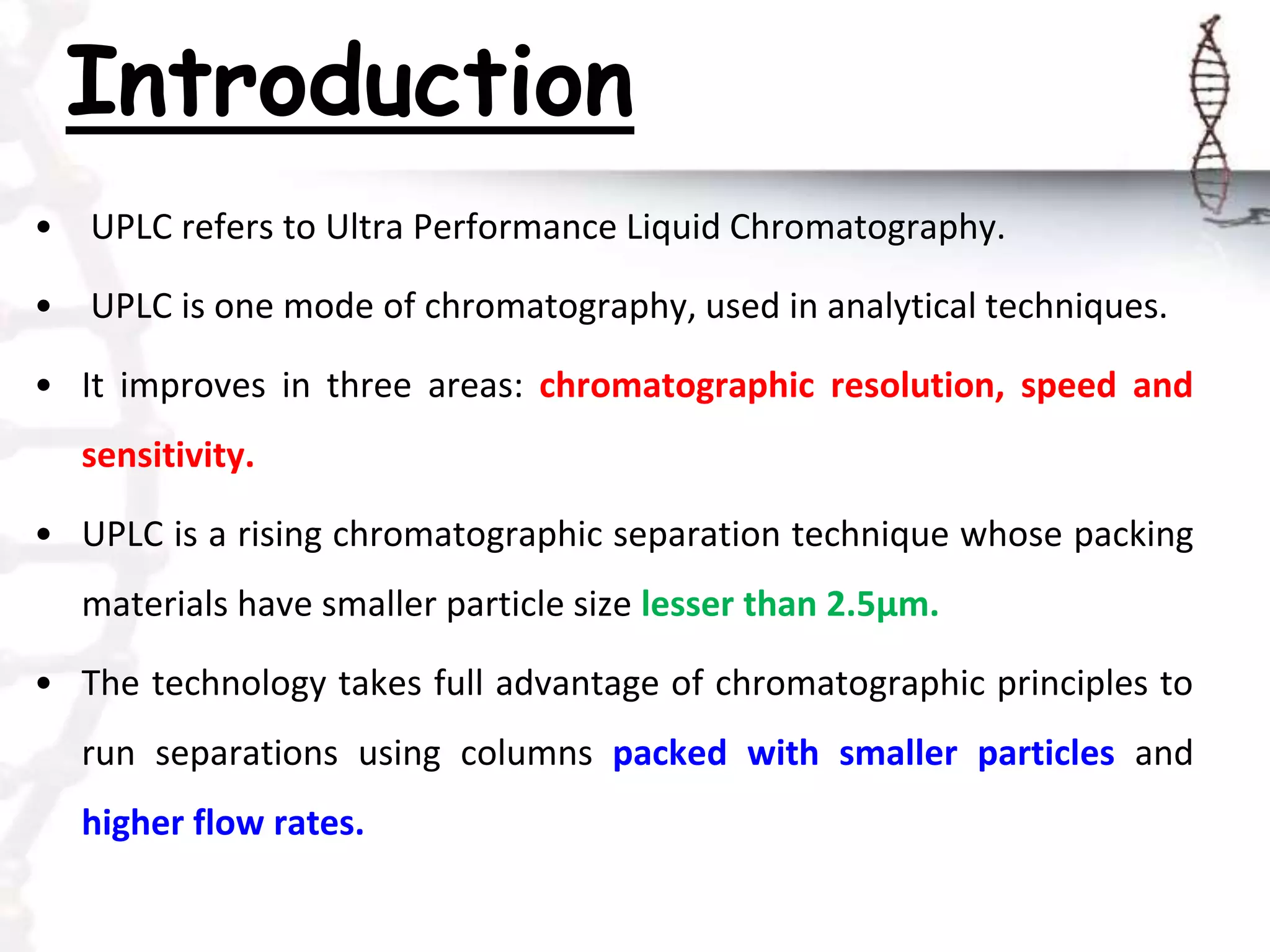 Introduction
• UPLC refers to Ultra Performance Liquid Chromatography.
• UPLC is one mode of chromatography, used in analytical techniques.
• It improves in three areas: chromatographic resolution, speed and
sensitivity.
• UPLC is a rising chromatographic separation technique whose packing
materials have smaller particle size lesser than 2.5μm.
• The technology takes full advantage of chromatographic principles to
run separations using columns packed with smaller particles and
higher flow rates.
 