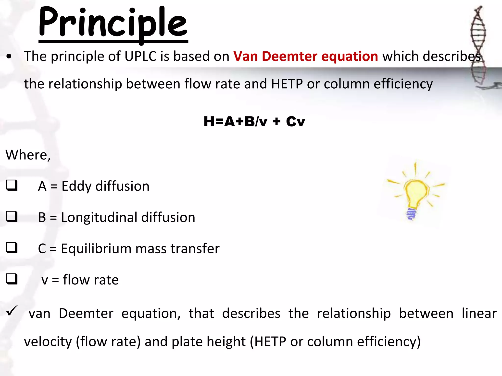Principle
• The principle of UPLC is based on Van Deemter equation which describes
the relationship between flow rate and HETP or column efficiency
H=A+B/v + Cv
Where,
 A = Eddy diffusion
 B = Longitudinal diffusion
 C = Equilibrium mass transfer
 v = flow rate
 van Deemter equation, that describes the relationship between linear
velocity (flow rate) and plate height (HETP or column efficiency)
 