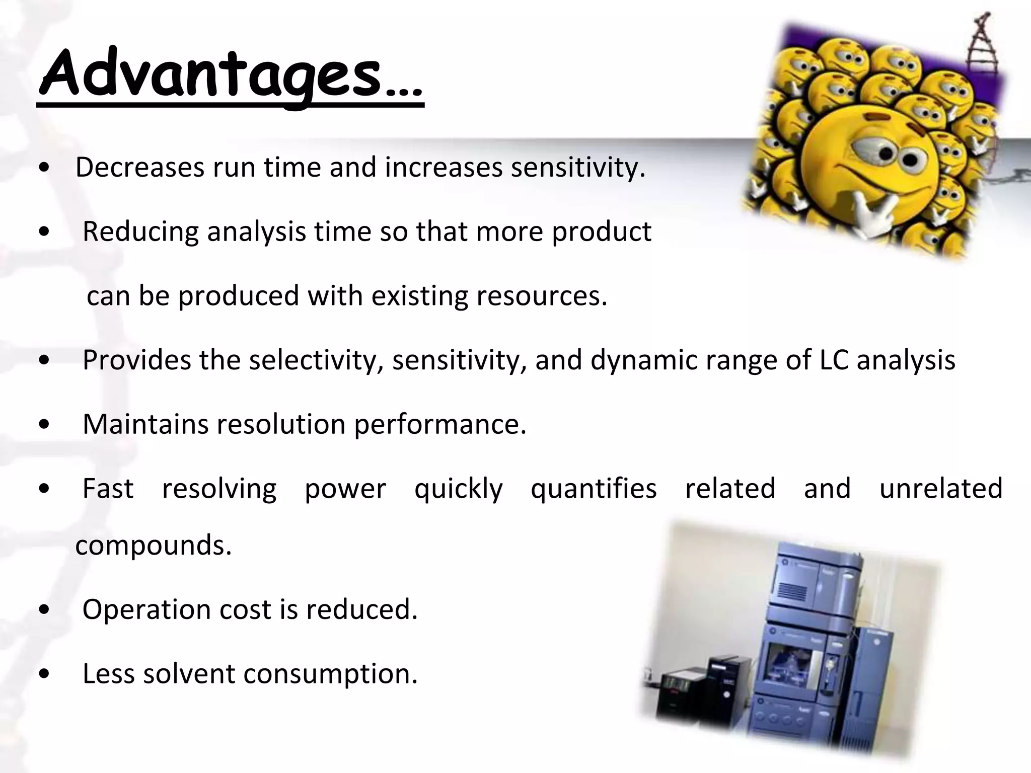 Advantages…
• Decreases run time and increases sensitivity.
• Reducing analysis time so that more product
can be produced with existing resources.
• Provides the selectivity, sensitivity, and dynamic range of LC analysis
• Maintains resolution performance.
• Fast resolving power quickly quantifies related and unrelated
compounds.
• Operation cost is reduced.
• Less solvent consumption.
 