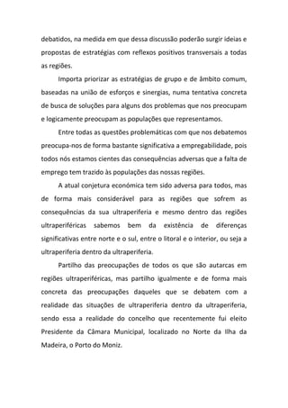 debatidos, na medida em que dessa discussão poderão surgir ideias e
propostas de estratégias com reflexos positivos transversais a todas
as regiões.
Importa priorizar as estratégias de grupo e de âmbito comum,
baseadas na união de esforços e sinergias, numa tentativa concreta
de busca de soluções para alguns dos problemas que nos preocupam
e logicamente preocupam as populações que representamos.
Entre todas as questões problemáticas com que nos debatemos
preocupa-nos de forma bastante significativa a empregabilidade, pois
todos nós estamos cientes das consequências adversas que a falta de
emprego tem trazido às populações das nossas regiões.
A atual conjetura económica tem sido adversa para todos, mas
de forma mais considerável para as regiões que sofrem as
consequências da sua ultraperiferia e mesmo dentro das regiões
ultraperiféricas sabemos bem da existência de diferenças
significativas entre norte e o sul, entre o litoral e o interior, ou seja a
ultraperiferia dentro da ultraperiferia.
Partilho das preocupações de todos os que são autarcas em
regiões ultraperiféricas, mas partilho igualmente e de forma mais
concreta das preocupações daqueles que se debatem com a
realidade das situações de ultraperiferia dentro da ultraperiferia,
sendo essa a realidade do concelho que recentemente fui eleito
Presidente da Câmara Municipal, localizado no Norte da Ilha da
Madeira, o Porto do Moniz.
 