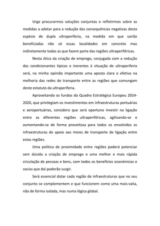 Urge procurarmos soluções conjuntas e refletirmos sobre as
medidas a adotar para a redução das consequências negativas desta
espécie de dupla ultraperiferia, na medida em que sairão
beneficiadas não só essas localidades em concreto mas
indiretamente todas as que fazem parte das regiões ultraperiféricas.
Nesta ótica da criação de emprego, conjugada com a redução
das condicionantes típicas e inerentes à situação de ultraperiferia
será, na minha opinião importante uma aposta clara e efetiva na
melhoria das redes de transporte entre as regiões que comungam
deste estatuto da ultraperiferia.
Aproveitando os fundos do Quadro Estratégico Europeu 2014-
2020, que privilegiam os investimentos em infraestruturas portuárias
e aeroportuárias, considero que será oportuno investir na ligação
entre as diferentes regiões ultraperiféricas, agilizando-se e
aumentando-se de forma proveitosa para todos os envolvidos as
infraestruturas de apoio aos meios de transporte de ligação entre
estas regiões.
Uma política de proximidade entre regiões poderá potenciar
sem dúvida a criação de emprego e uma melhor e mais rápida
circulação de pessoas e bens, com todos os benefícios económicos e
socias que daí poderão surgir.
Será essencial dotar cada região de infraestruturas que no seu
conjunto se complementem e que funcionem como uma mais-valia,
não de forma isolada, mas numa lógica global.
 